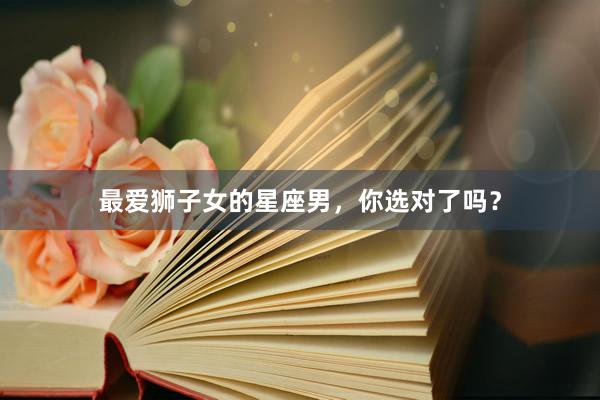 最爱狮子女的星座男，你选对了吗？